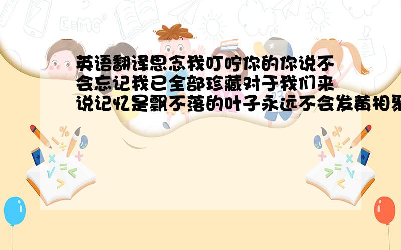 英语翻译思念我叮咛你的你说不会忘记我已全部珍藏对于我们来说记忆是飘不落的叶子永远不会发黄相聚的时候总是很短期待的日子总是很长岁月的溪水边捡拾起多少闪亮的诗行如果你要想