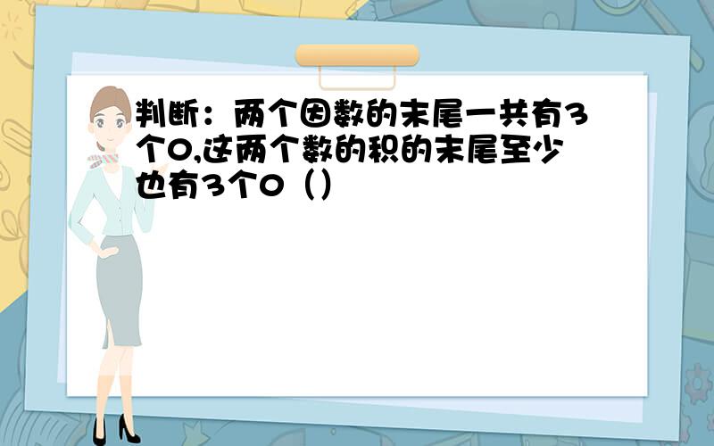 判断：两个因数的末尾一共有3个0,这两个数的积的末尾至少也有3个0（）