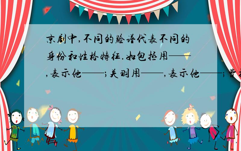 京剧中,不同的脸谱代表不同的身份和性格特征.如包拯用——,表示他——；关羽用——,表示他——;曹操用——,表示他——.金脸和银脸则用来代表———————————————————