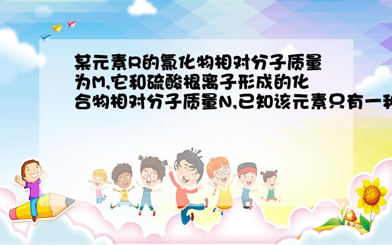 某元素R的氯化物相对分子质量为M,它和硫酸根离子形成的化合物相对分子质量N,已知该元素只有一种化合价则它的化合价可能是