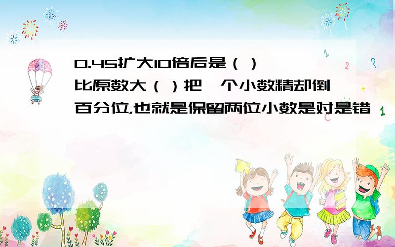 0.45扩大10倍后是（）,比原数大（）把一个小数精却倒百分位，也就是保留两位小数是对是错