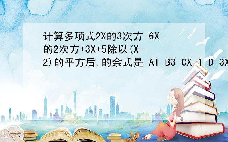 计算多项式2X的3次方-6X的2次方+3X+5除以(X-2)的平方后,的余式是 A1 B3 CX-1 D 3X-3