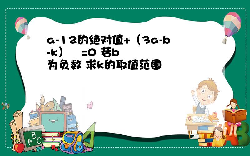 a-12的绝对值+（3a-b-k）²=0 若b为负数 求k的取值范围