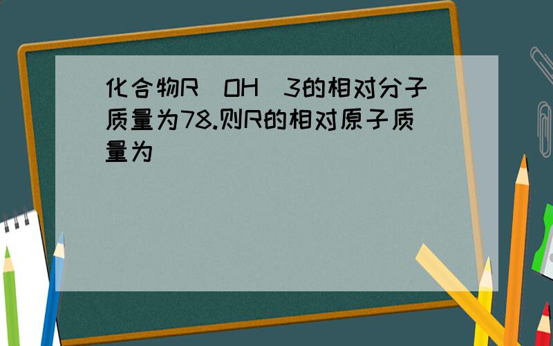 化合物R(OH)3的相对分子质量为78.则R的相对原子质量为