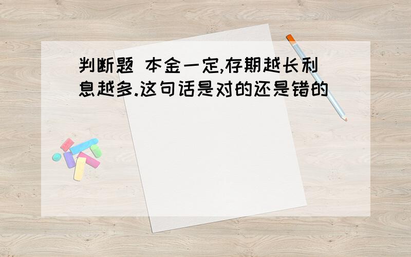 判断题 本金一定,存期越长利息越多.这句话是对的还是错的