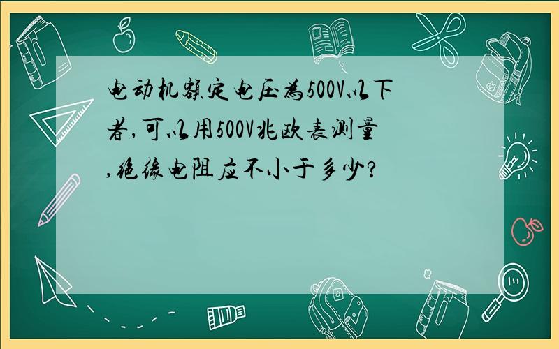 电动机额定电压为500V以下者,可以用500V兆欧表测量,绝缘电阻应不小于多少?