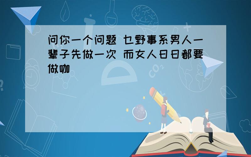 问你一个问题 乜野事系男人一辈子先做一次 而女人日日都要做咖