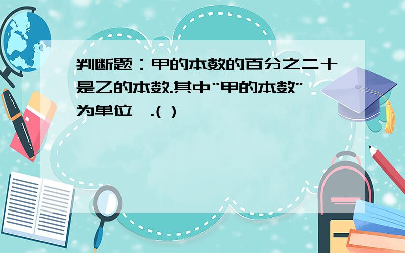 判断题：甲的本数的百分之二十是乙的本数.其中“甲的本数”为单位一.( )