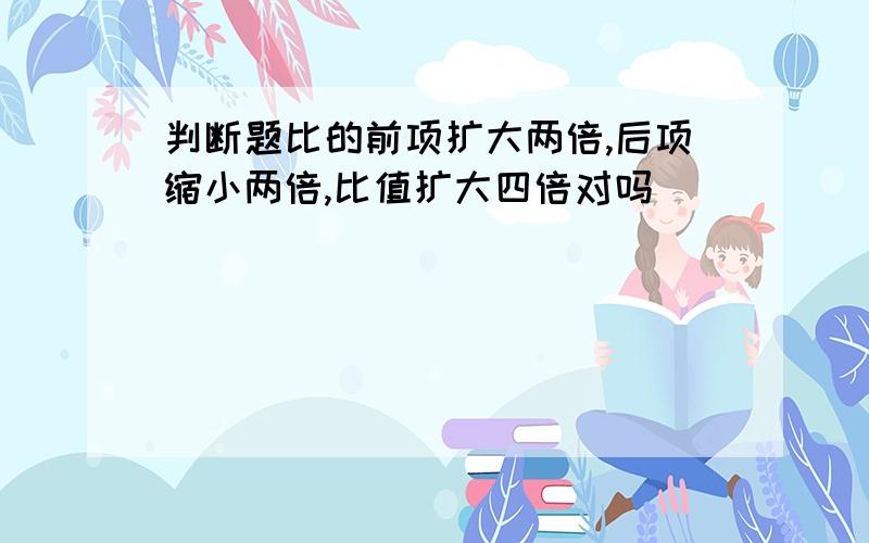 判断题比的前项扩大两倍,后项缩小两倍,比值扩大四倍对吗