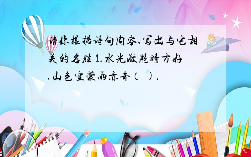 请你根据诗句内容,写出与它相关的名胜 1.水光潋滟晴方好,山色空蒙雨亦奇（ ).