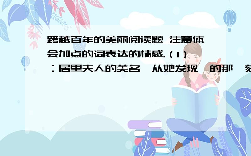 跨越百年的美丽阅读题 注意体会加点的词表达的情感.（1）：居里夫人的美名,从她发现镭的那一刻开始就流传于世,迄今已经百年.加点词：美名 流传于世 迄今已经百年（2）：直到他死后40