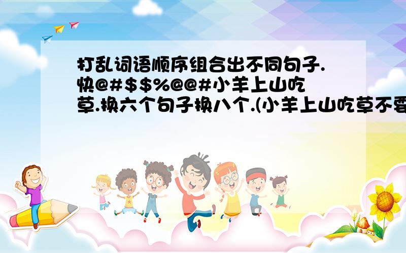 打乱词语顺序组合出不同句子.快@#$$%@@#小羊上山吃草.换六个句子换八个.(小羊上山吃草不要)