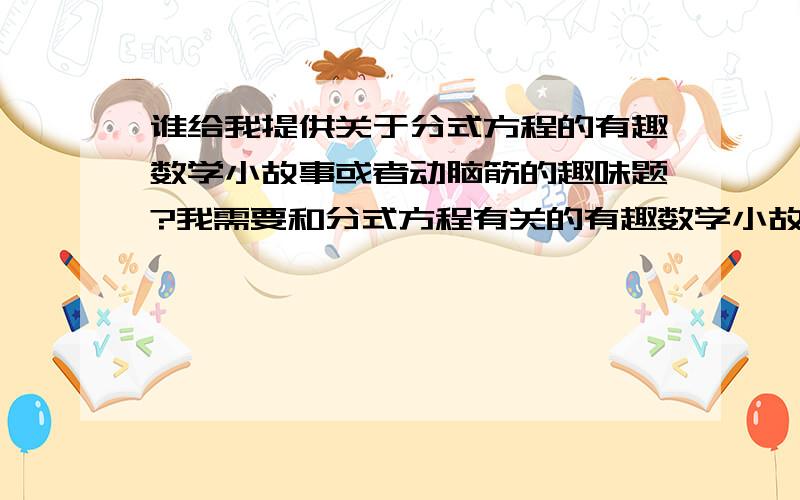 谁给我提供关于分式方程的有趣数学小故事或者动脑筋的趣味题?我需要和分式方程有关的有趣数学小故事,或者动脑筋型的趣味题.急用!有提供素材的我追加分数!我需要和分式方程有关的有