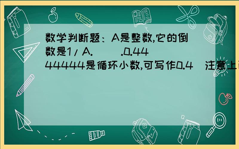 数学判断题：A是整数,它的倒数是1/A.（） .0.4444444是循环小数,可写作0.4（注意上面有点）（）