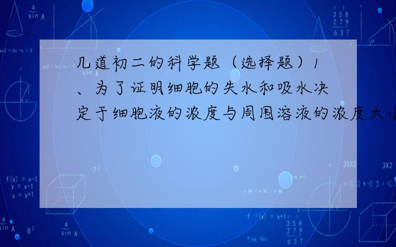 几道初二的科学题（选择题）1、为了证明细胞的失水和吸水决定于细胞液的浓度与周围溶液的浓度大小,一同学准备了两块体积,质量都相同的萝卜块,分别放在盛有等量的清水和盐水的烧杯中