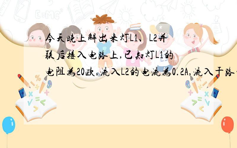 今天晚上解出来灯L1、L2并联后接入电路上,已知灯L1的电阻为20欧,流入L2的电流为0.2A,流入干路的为0.3A,则电源电压是多少?灯L2的电阻为多少?今天晚上解出来,急用,写出解题理由更好~