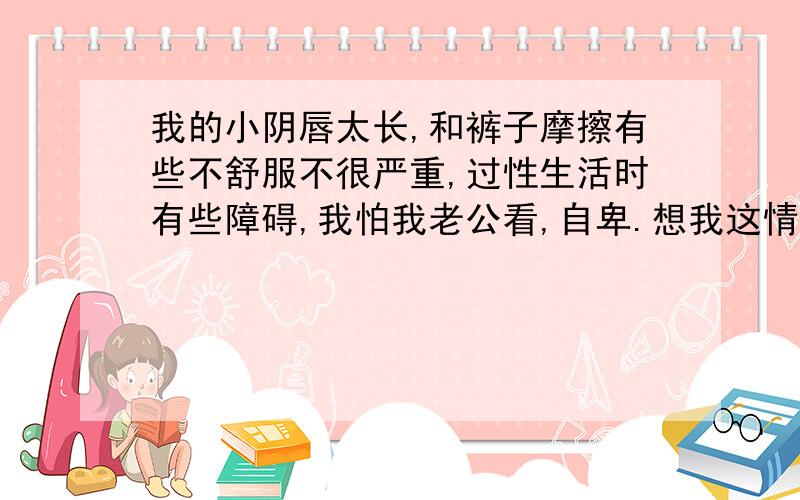 我的小阴唇太长,和裤子摩擦有些不舒服不很严重,过性生活时有些障碍,我怕我老公看,自卑.想我这情况需用做手术吗?帮帮我