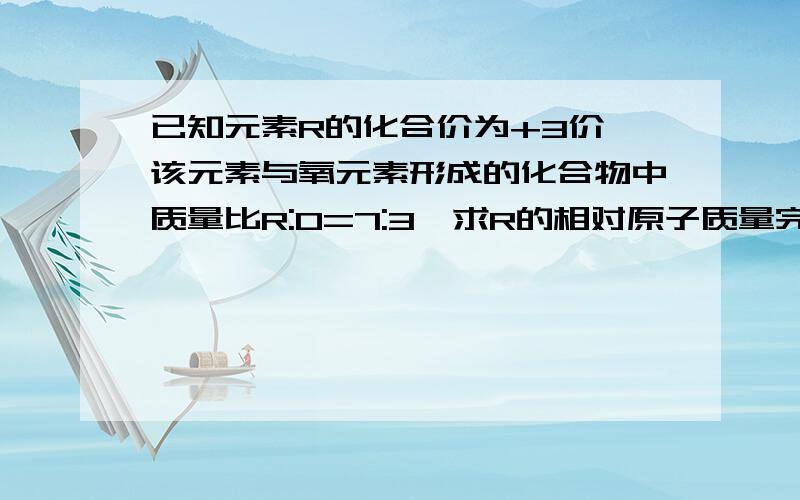 已知元素R的化合价为+3价,该元素与氧元素形成的化合物中质量比R:O=7:3,求R的相对原子质量完全不懂,