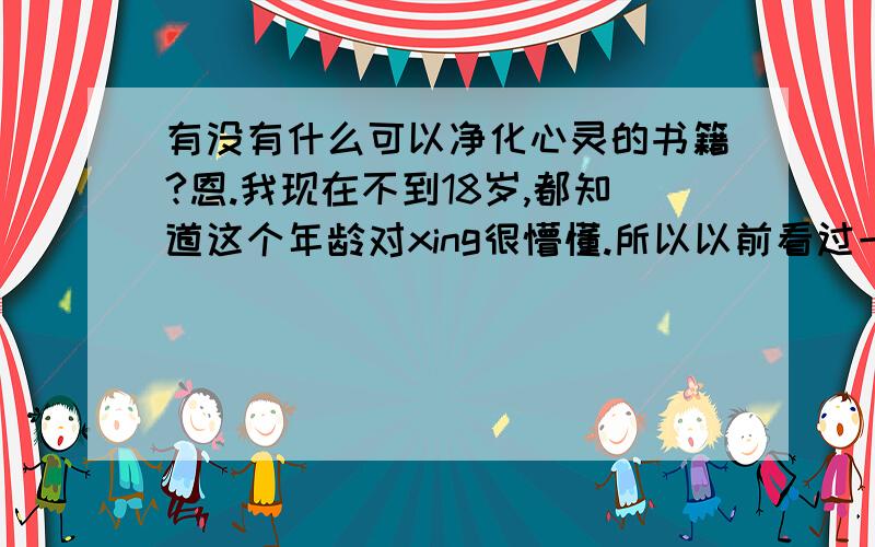 有没有什么可以净化心灵的书籍?恩.我现在不到18岁,都知道这个年龄对xing很懵懂.所以以前看过一些【A·片】,但是看过之后总感觉特别心烦,经常回想起里面的情节,所以想找一些可以净化心灵