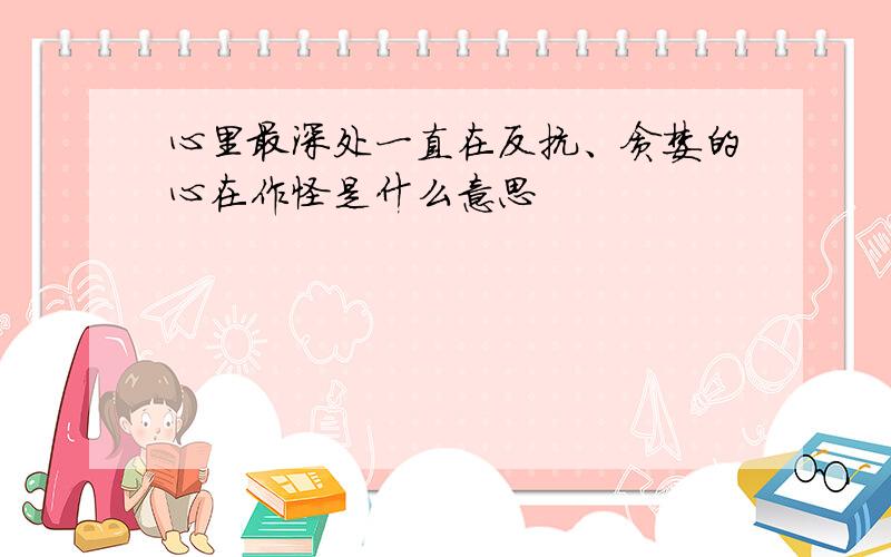 心里最深处一直在反抗、贪婪的心在作怪是什么意思