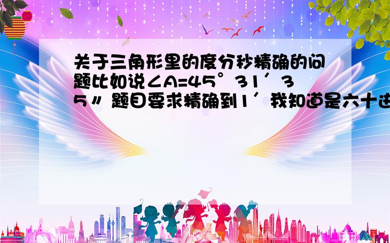 关于三角形里的度分秒精确的问题比如说∠A=45°31′35〃 题目要求精确到1′我知道是六十进制的,但是不知道进位和舍去的规律 10进制的是四舍五入 可是六十进制的就不知道了 是不是只要秒