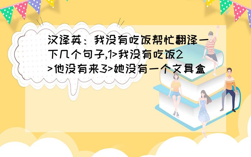 汉译英：我没有吃饭帮忙翻译一下几个句子,1>我没有吃饭2>他没有来3>她没有一个文具盒