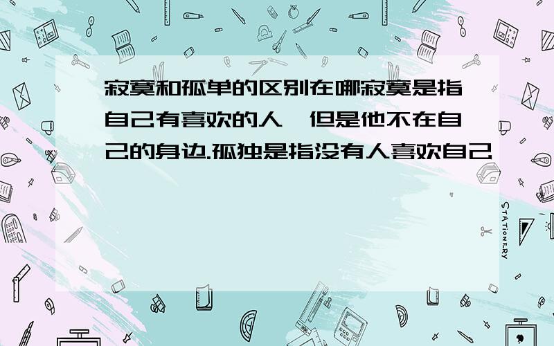 寂寞和孤单的区别在哪寂寞是指自己有喜欢的人,但是他不在自己的身边.孤独是指没有人喜欢自己,