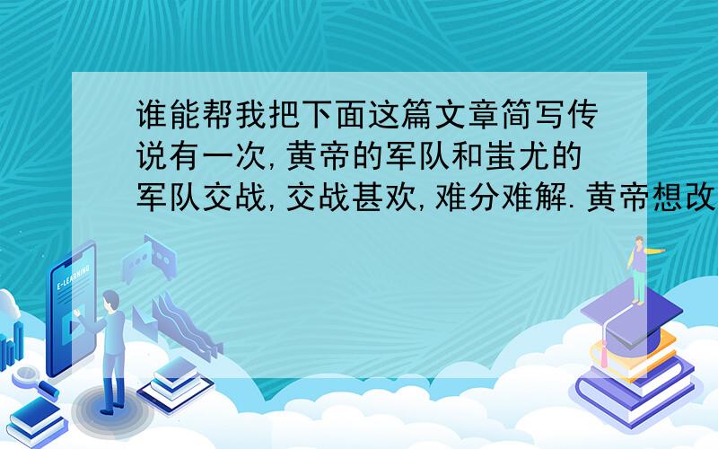 谁能帮我把下面这篇文章简写传说有一次,黄帝的军队和蚩尤的军队交战,交战甚欢,难分难解.黄帝想改变一下战术,叫仓颉拿作战地图来,但发现地图已丢失.只好收兵再作商议.回营后黄帝很生