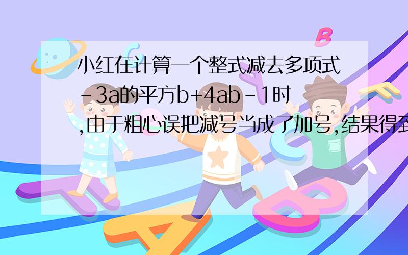 小红在计算一个整式减去多项式-3a的平方b+4ab-1时,由于粗心误把减号当成了加号,结果得到-a的平方b+ab-5.（1）求这个整式；（2）正确的计算结果