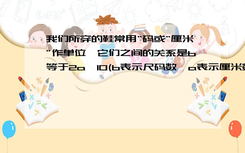 我们所穿的鞋常用“码或“厘米”作单位,它们之间的关系是b等于2a–10(b表示尺码数,a表示厘米数),那么24厘米的鞋用“码”作单位是()码,44码的鞋子的长()厘米.