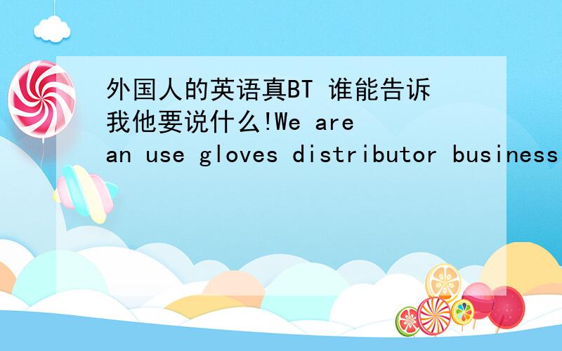 外国人的英语真BT 谁能告诉我他要说什么!We are an use gloves distributor business I domesticate exclusive INDULATEX,LTD