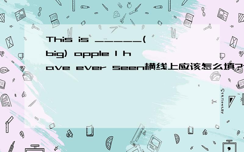 This is _____(big) apple I have ever seen横线上应该怎么填?这句句子还可以怎么翻译?翻译是英文翻译，我老师之前讲过这道题，还讲过另一种用比较级造这个句子，