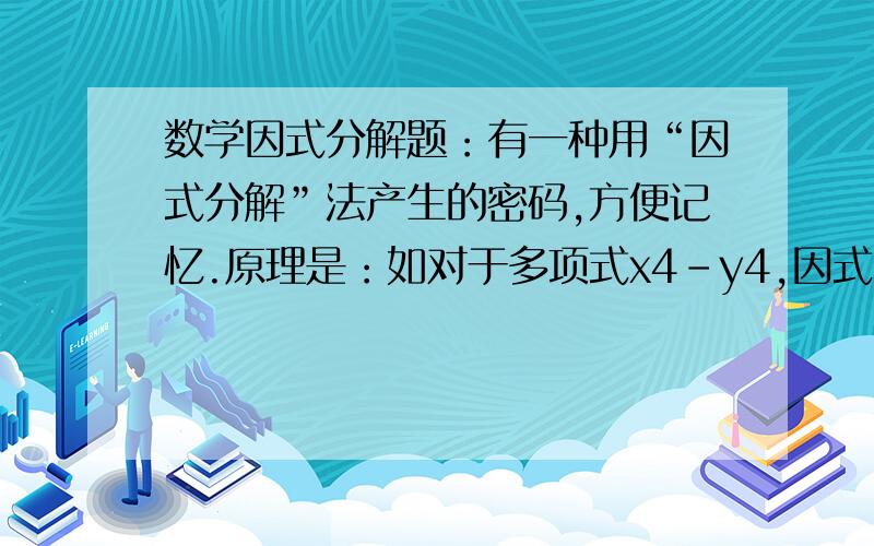 数学因式分解题：有一种用“因式分解”法产生的密码,方便记忆.原理是：如对于多项式x4-y4,因式分解的有一种用“因式分解”法产生的密码,方便记忆.原理是：如对于多项式x4-y4,因式分解的