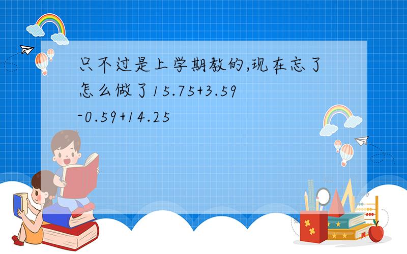 只不过是上学期教的,现在忘了怎么做了15.75+3.59-0.59+14.25