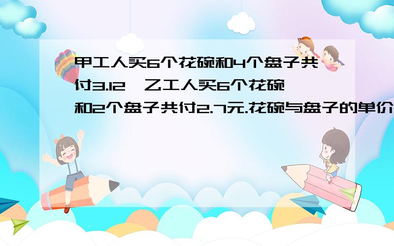 甲工人买6个花碗和4个盘子共付3.12,乙工人买6个花碗和2个盘子共付2.7元.花碗与盘子的单价各是多少钱?算式列清楚