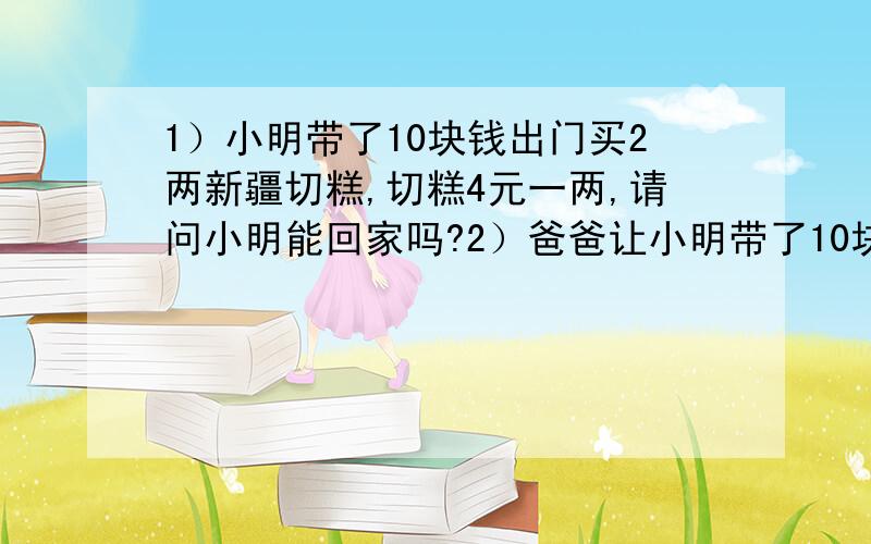 1）小明带了10块钱出门买2两新疆切糕,切糕4元一两,请问小明能回家吗?2）爸爸让小明带了10块钱出门买2两新疆切糕,切糕4元一两,请问小明是他爸亲生的吗?