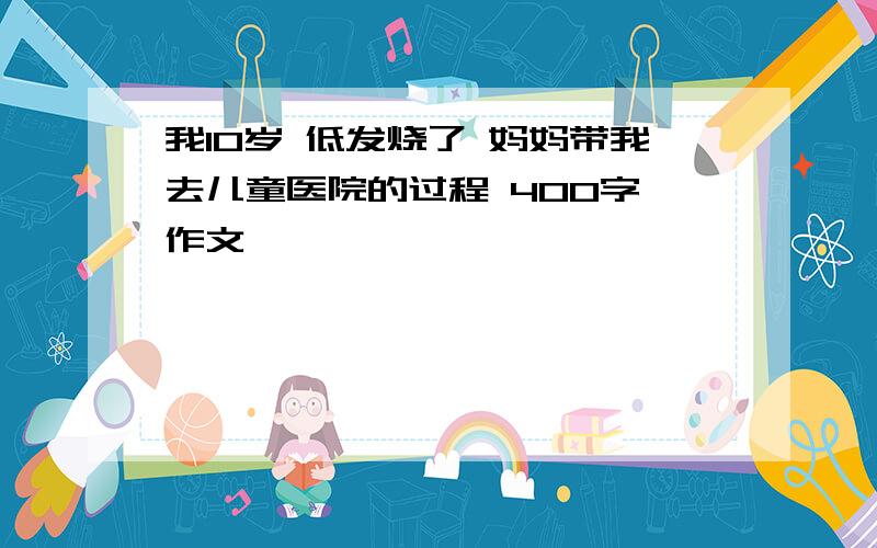 我10岁 低发烧了 妈妈带我去儿童医院的过程 400字 作文