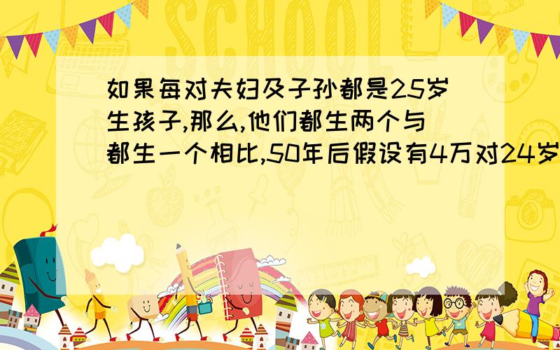 如果每对夫妇及子孙都是25岁生孩子,那么,他们都生两个与都生一个相比,50年后假设有4万对24岁的新婚夫妇,男女比例相等.每对夫妇及其子孙都是25岁生孩子,那么,他们都生两个与都生一个相比