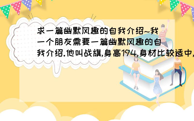 求一篇幽默风趣的自我介绍~我一个朋友需要一篇幽默风趣的自我介绍.他叫战旗,身高194,身材比较适中,不胖也不瘦（也不是肌肉男啊!）,现在要做志愿者,在车上为一些宾客进行讲解工作,之前