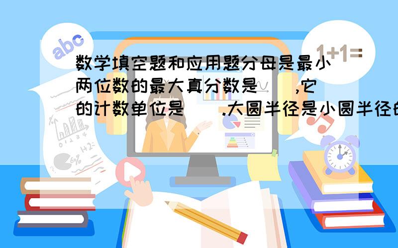 数学填空题和应用题分母是最小两位数的最大真分数是（）,它的计数单位是（）.大圆半径是小圆半径的2倍,大圆面积比小圆面积多21平方厘米,小圆面积是()平方厘米.一项工程,甲独做15天完成