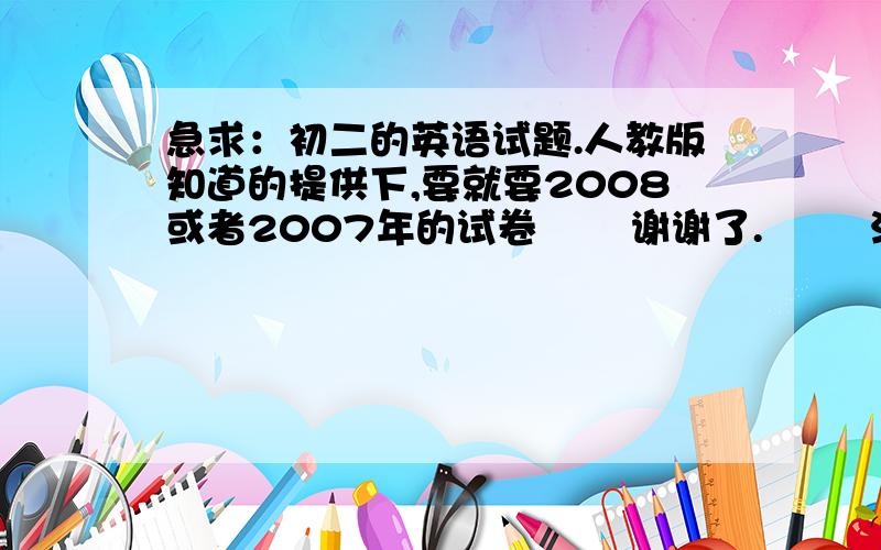 急求：初二的英语试题.人教版知道的提供下,要就要2008或者2007年的试卷       谢谢了.        注：人教版初二上册的啊!