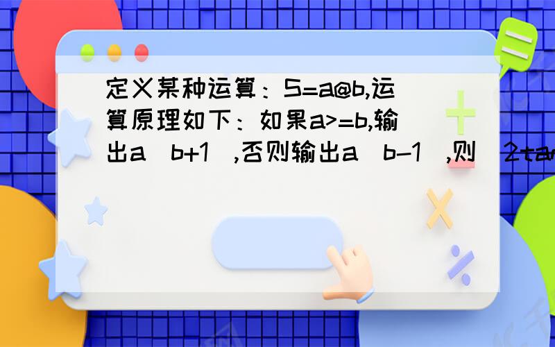 定义某种运算：S=a@b,运算原理如下：如果a>=b,输出a(b+1),否则输出a(b-1),则[2tan(5?/4)]@(1+e^ln2...定义某种运算：S=a@b,运算原理如下：如果a>=b,输出a(b+1),否则输出a(b-1),则[2tan(5?/4)]@(1+e^ln2)@3等于?『