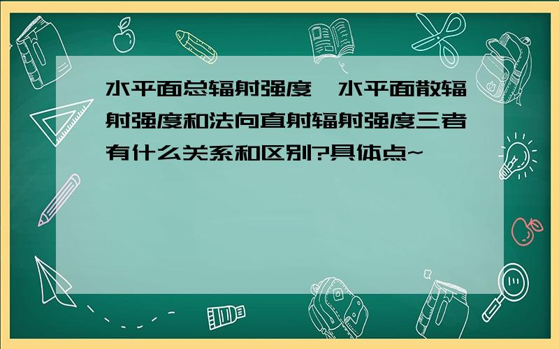 水平面总辐射强度、水平面散辐射强度和法向直射辐射强度三者有什么关系和区别?具体点~