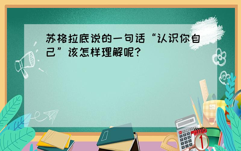 苏格拉底说的一句话“认识你自己”该怎样理解呢?