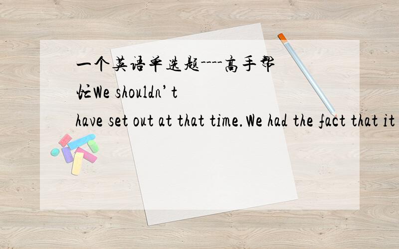 一个英语单选题----高手帮忙We shouldn’t have set out at that time.We had the fact that it was getting darker.A：missed B：disagreed C：ignored D：swapped（交换）并标准翻译,