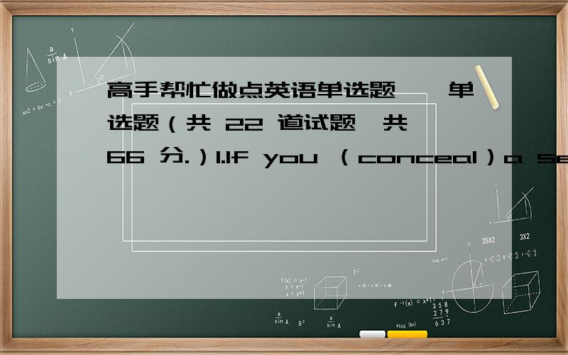 高手帮忙做点英语单选题一、单选题（共 22 道试题,共 66 分.）1.If you （conceal）a secret from your friends,youA.tell them the secret.B.keep the secret hidden and don’t tell it.C.hear them tell you the secret.2.The lost man s