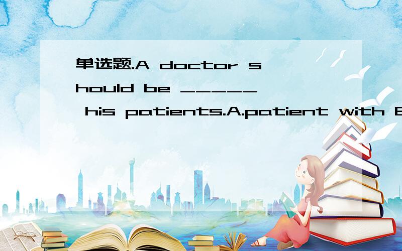 单选题.A doctor should be _____ his patients.A.patient with B.impatient with C.patient to D.impatient to