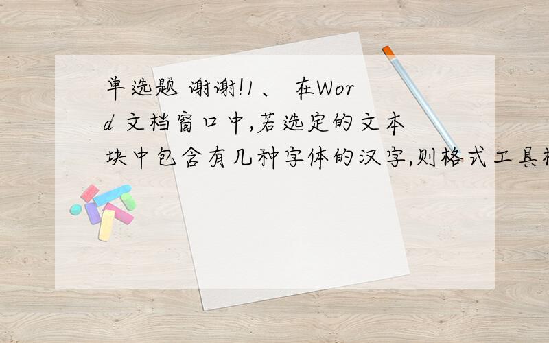 单选题 谢谢!1、 在Word 文档窗口中,若选定的文本块中包含有几种字体的汉字,则格式工具栏的字体框中显示 （ ）.A、空白;B、第一个汉字的字体;C、系统缺省字体：宋体;D、文本块中使用最多