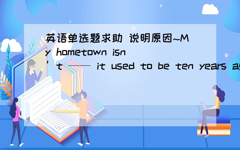 英语单选题求助 说明原因~My hometown isn’t —— it used to be ten years ago.A what B who C where D which