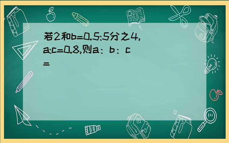 若2和b=0.5:5分之4,a:c=0.8,则a：b：c=